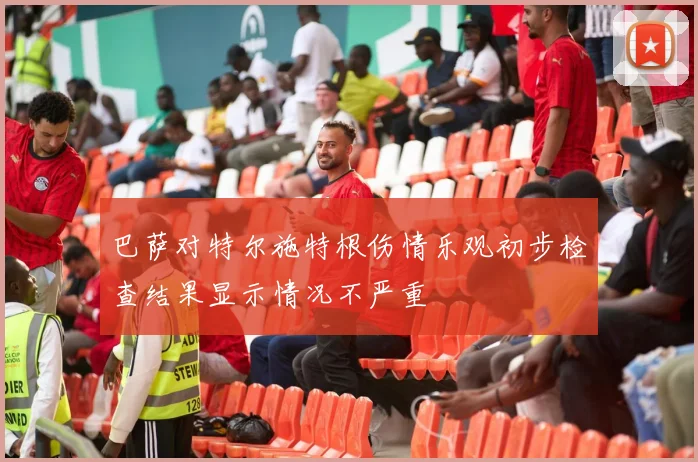 巴萨对特尔施特根伤情乐观初步检查结果显示情况不严重