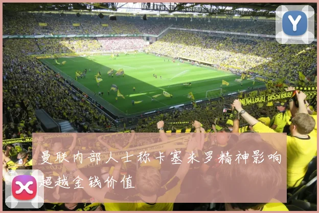 曼联内部人士称卡塞米罗精神影响超越金钱价值