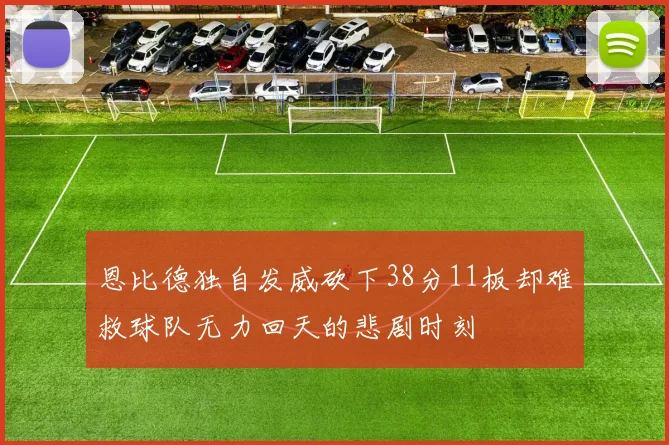 恩比德独自发威砍下38分11板却难救球队无力回天的悲剧时刻