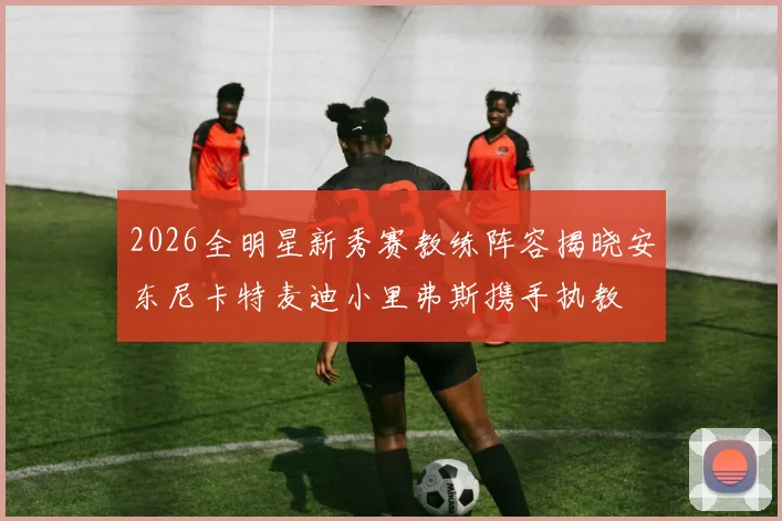 2026全明星新秀赛教练阵容揭晓安东尼卡特麦迪小里弗斯携手执教