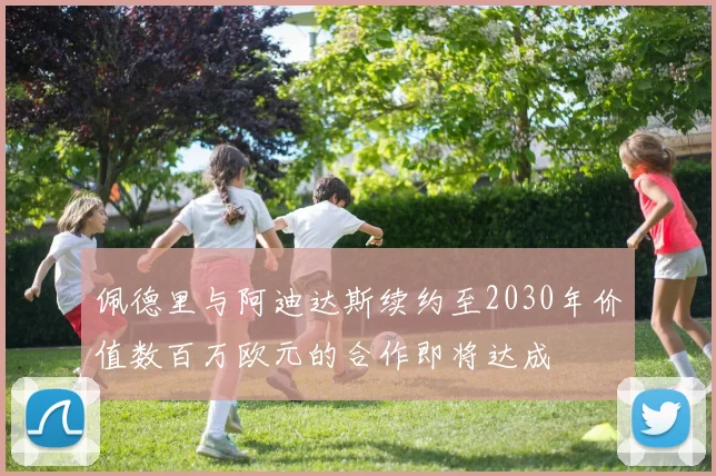 佩德里与阿迪达斯续约至2030年价值数百万欧元的合作即将达成