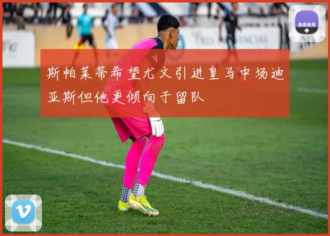 斯帕莱蒂希望尤文引进皇马中场迪亚斯但他更倾向于留队