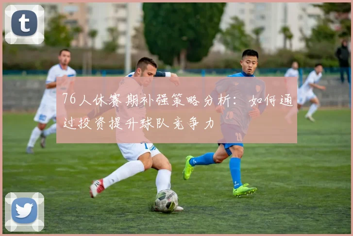 76人休赛期补强策略分析：如何通过投资提升球队竞争力