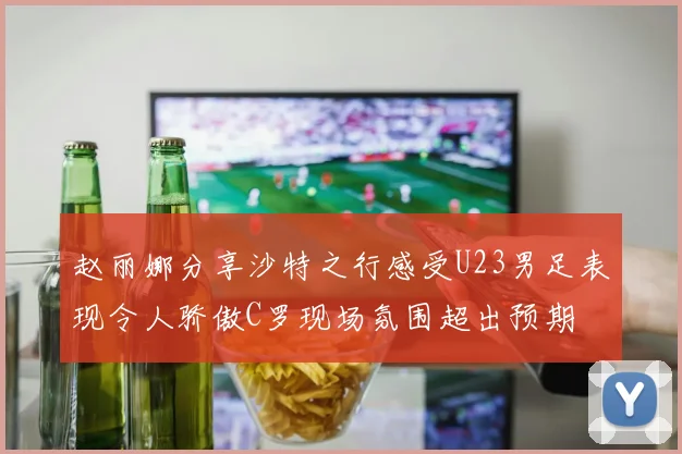 赵丽娜分享沙特之行感受U23男足表现令人骄傲C罗现场氛围超出预期