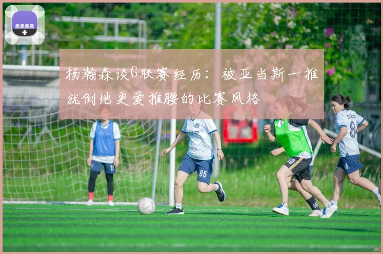 杨瀚森谈G联赛经历：被亚当斯一推就倒地更爱推腰的比赛风格
