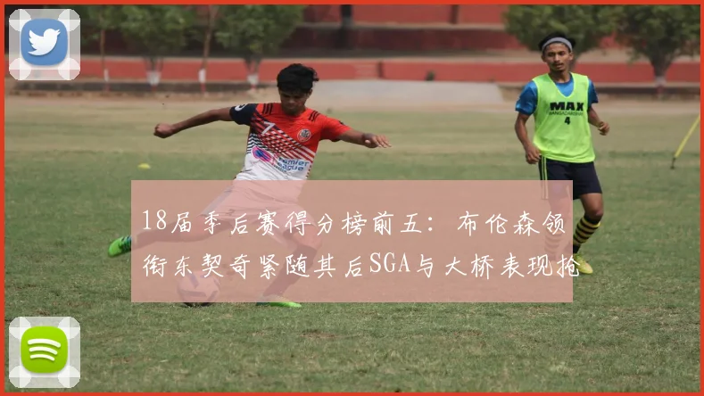 18届季后赛得分榜前五：布伦森领衔东契奇紧随其后SGA与大桥表现抢眼