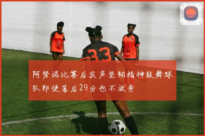 阿努诺比赛后发声坚韧精神鼓舞球队即使落后29分也不放弃
