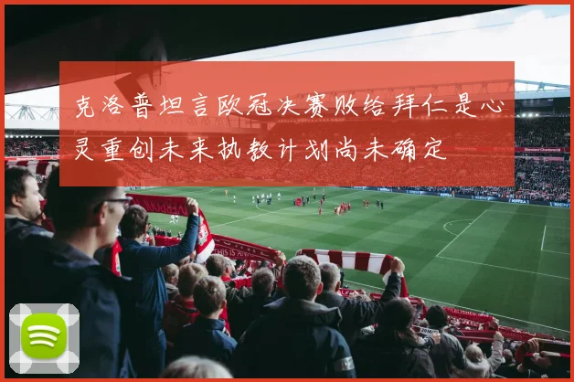 克洛普坦言欧冠决赛败给拜仁是心灵重创未来执教计划尚未确定