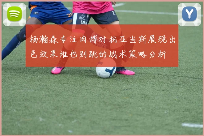 杨瀚森专注肉搏对抗亚当斯展现出色效果谁也别跳的战术策略分析