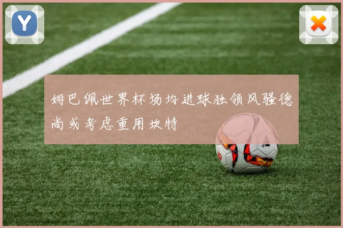 姆巴佩世界杯场均进球独领风骚德尚或考虑重用坎特