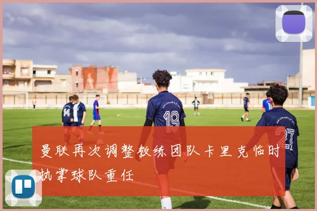 曼联再次调整教练团队卡里克临时执掌球队重任