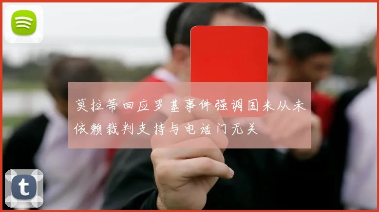 莫拉蒂回应罗基事件强调国米从未依赖裁判支持与电话门无关