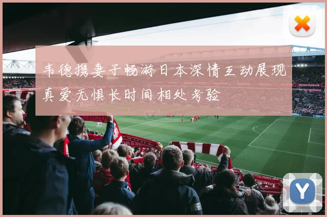 韦德携妻子畅游日本深情互动展现真爱无惧长时间相处考验