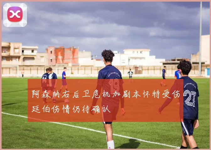 阿森纳右后卫危机加剧本怀特受伤廷伯伤情仍待确认