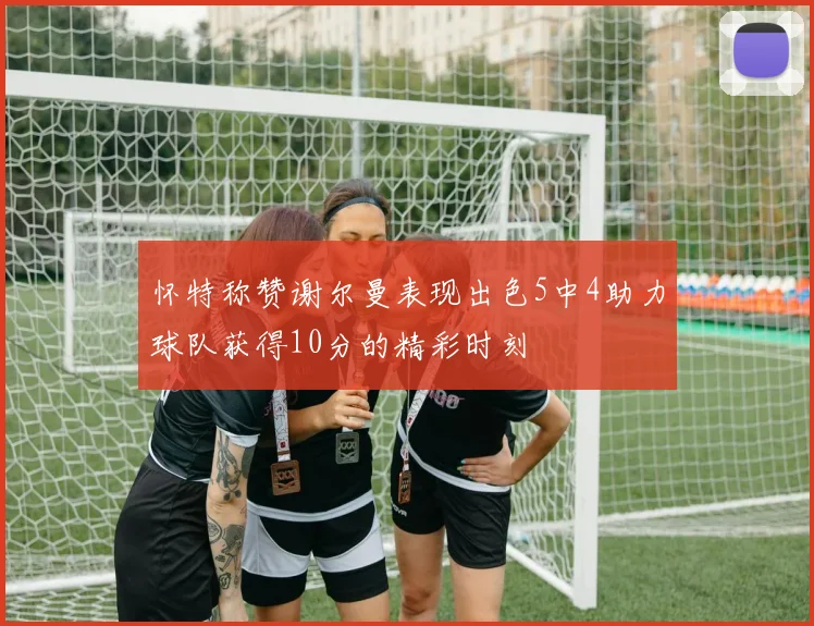 怀特称赞谢尔曼表现出色5中4助力球队获得10分的精彩时刻